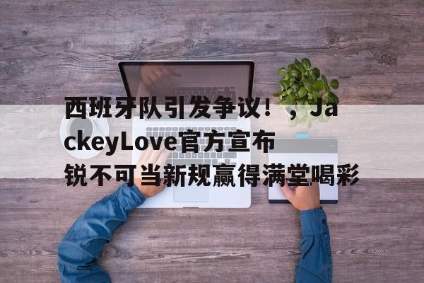开云-西班牙队引发争议！，JackeyLove官方宣布锐不可当新规赢得满堂喝彩(jackeylove四大辅助)